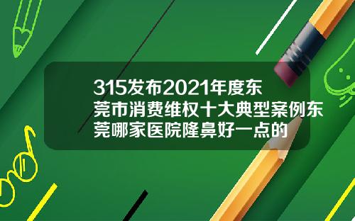 315发布2021年度东莞市消费维权十大典型案例东莞哪家医院隆鼻好一点的
