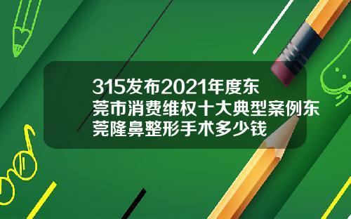 315发布2021年度东莞市消费维权十大典型案例东莞隆鼻整形手术多少钱