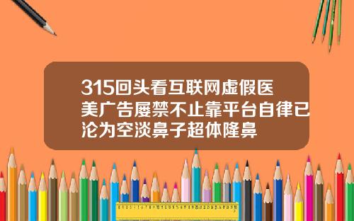 315回头看互联网虚假医美广告屡禁不止靠平台自律已沦为空淡鼻子超体隆鼻
