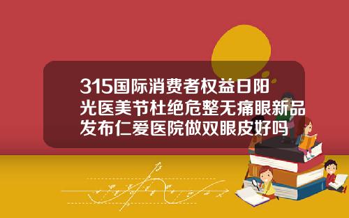 315国际消费者权益日阳光医美节杜绝危整无痛眼新品发布仁爱医院做双眼皮好吗