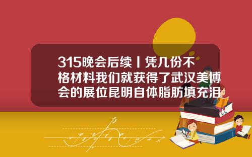 315晚会后续丨凭几份不格材料我们就获得了武汉美博会的展位昆明自体脂肪填充泪沟哪家医院好