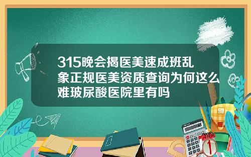 315晚会揭医美速成班乱象正规医美资质查询为何这么难玻尿酸医院里有吗