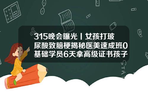 315晚会曝光丨女孩打玻尿酸致脑梗揭秘医美速成班0基础学员6天拿高级证书孩子可以用玻尿酸吗女孩