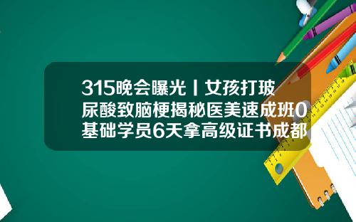 315晚会曝光丨女孩打玻尿酸致脑梗揭秘医美速成班0基础学员6天拿高级证书成都玻尿酸填充