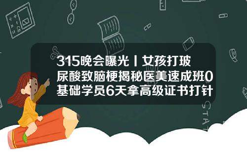 315晚会曝光丨女孩打玻尿酸致脑梗揭秘医美速成班0基础学员6天拿高级证书打针打玻尿酸有用吗