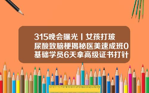 315晚会曝光丨女孩打玻尿酸致脑梗揭秘医美速成班0基础学员6天拿高级证书打针打玻尿酸