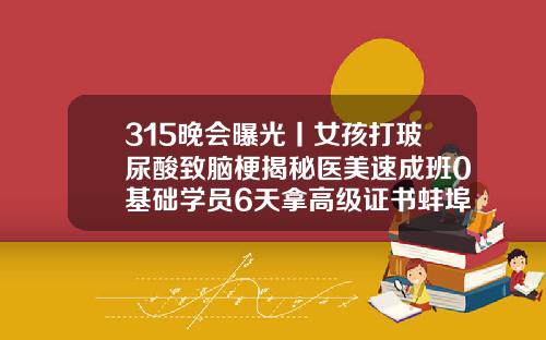 315晚会曝光丨女孩打玻尿酸致脑梗揭秘医美速成班0基础学员6天拿高级证书蚌埠医院玻尿酸怎么样