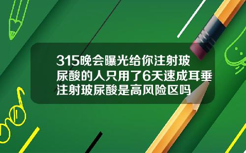 315晚会曝光给你注射玻尿酸的人只用了6天速成耳垂注射玻尿酸是高风险区吗