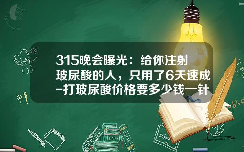 315晚会曝光：给你注射玻尿酸的人，只用了6天速成-打玻尿酸价格要多少钱一针