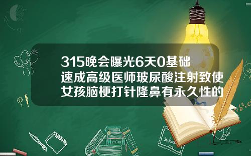 315晚会曝光6天0基础速成高级医师玻尿酸注射致使女孩脑梗打针隆鼻有永久性的吗图片