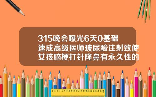 315晚会曝光6天0基础速成高级医师玻尿酸注射致使女孩脑梗打针隆鼻有永久性的吗图片