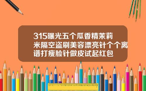 315曝光五个瓜香精茉莉米隔空盗刷美容漂亮针个个离谱打瘦脸针做皮试起红包