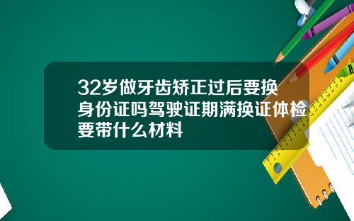 32岁做牙齿矫正过后要换身份证吗驾驶证期满换证体检要带什么材料