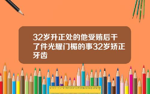 32岁升正处的他受贿后干了件光耀门楣的事32岁矫正牙齿