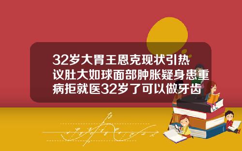 32岁大胃王恩克现状引热议肚大如球面部肿胀疑身患重病拒就医32岁了可以做牙齿矫正吗视频