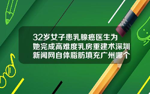 32岁女子患乳腺癌医生为她完成高难度乳房重建术深圳新闻网自体脂肪填充广州哪个医院好