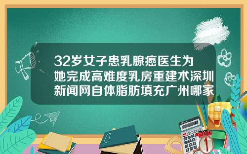32岁女子患乳腺癌医生为她完成高难度乳房重建术深圳新闻网自体脂肪填充广州哪家医院好