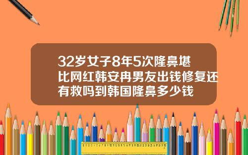 32岁女子8年5次隆鼻堪比网红韩安冉男友出钱修复还有救吗到韩国隆鼻多少钱