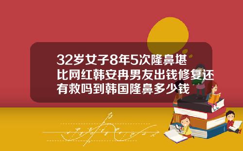32岁女子8年5次隆鼻堪比网红韩安冉男友出钱修复还有救吗到韩国隆鼻多少钱