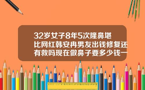 32岁女子8年5次隆鼻堪比网红韩安冉男友出钱修复还有救吗现在做鼻子要多少钱一次