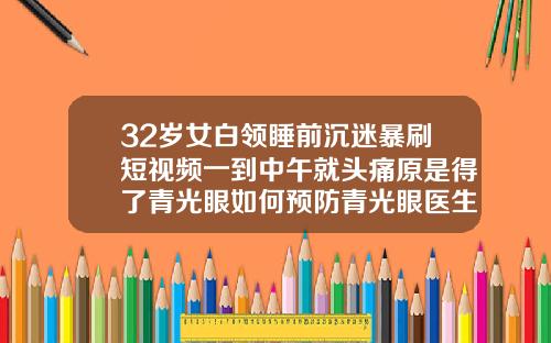 32岁女白领睡前沉迷暴刷短视频一到中午就头痛原是得了青光眼如何预防青光眼医生建议有5点32岁了牙齿还能纠正吗视频