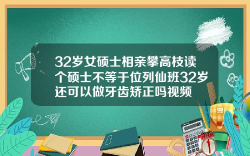 32岁女硕士相亲攀高枝读个硕士不等于位列仙班32岁还可以做牙齿矫正吗视频