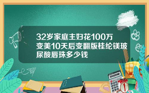 32岁家庭主妇花100万变美10天后变翻版桂纶镁玻尿酸唇珠多少钱