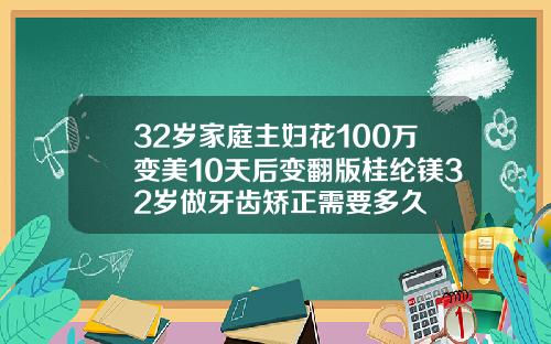 32岁家庭主妇花100万变美10天后变翻版桂纶镁32岁做牙齿矫正需要多久