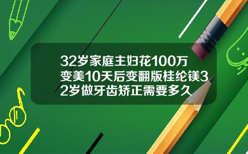 32岁家庭主妇花100万变美10天后变翻版桂纶镁32岁做牙齿矫正需要多久