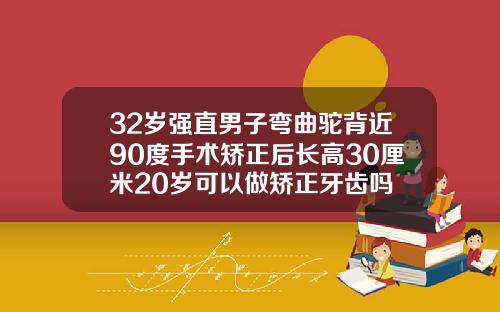 32岁强直男子弯曲驼背近90度手术矫正后长高30厘米20岁可以做矫正牙齿吗