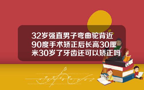 32岁强直男子弯曲驼背近90度手术矫正后长高30厘米30岁了牙齿还可以矫正吗