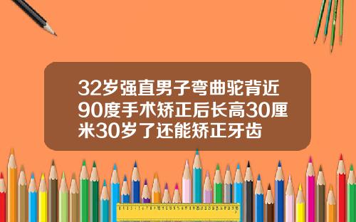 32岁强直男子弯曲驼背近90度手术矫正后长高30厘米30岁了还能矫正牙齿