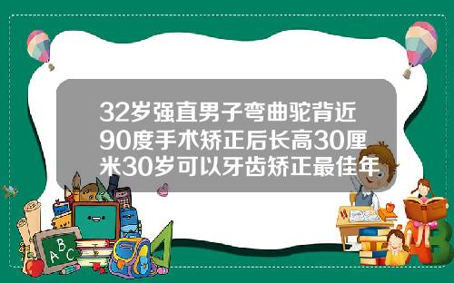 32岁强直男子弯曲驼背近90度手术矫正后长高30厘米30岁可以牙齿矫正最佳年龄段