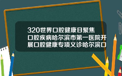 320世界口腔健康日聚焦口腔疾病哈尔滨市第一医院开展口腔健康专项义诊哈尔滨口腔矫正医院有哪些