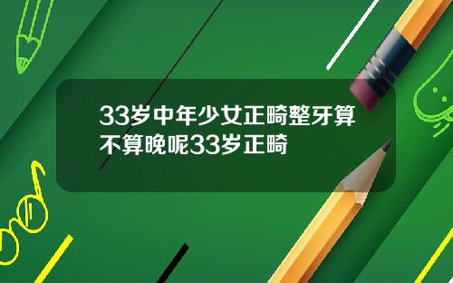 33岁中年少女正畸整牙算不算晚呢33岁正畸