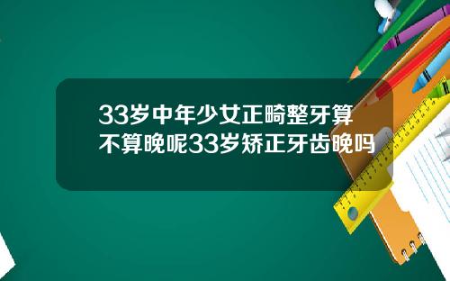 33岁中年少女正畸整牙算不算晚呢33岁矫正牙齿晚吗
