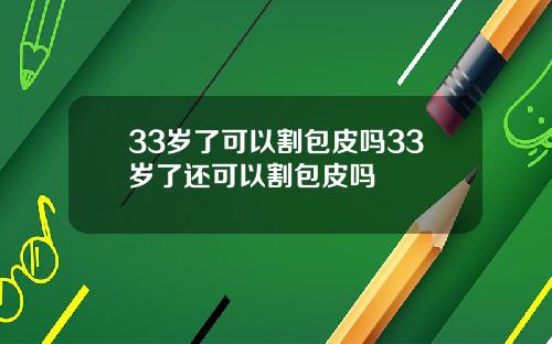 33岁了可以割包皮吗33岁了还可以割包皮吗