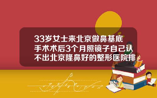 33岁女士来北京做鼻基底手术术后3个月照镜子自己认不出北京隆鼻好的整形医院排名