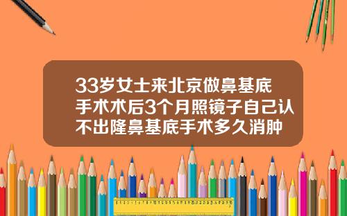 33岁女士来北京做鼻基底手术术后3个月照镜子自己认不出隆鼻基底手术多久消肿