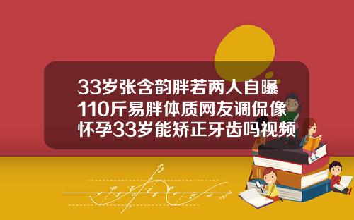 33岁张含韵胖若两人自曝110斤易胖体质网友调侃像怀孕33岁能矫正牙齿吗视频