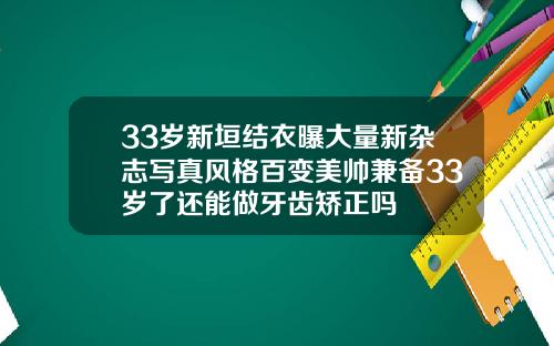 33岁新垣结衣曝大量新杂志写真风格百变美帅兼备33岁了还能做牙齿矫正吗