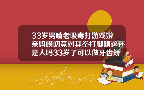 33岁男啃老吸毒打游戏嫌亲妈唠叨竟对其拳打脚踢这还是人吗33岁了可以做牙齿矫正吗多少钱