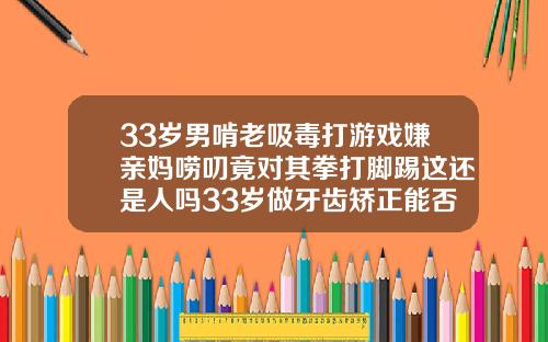 33岁男啃老吸毒打游戏嫌亲妈唠叨竟对其拳打脚踢这还是人吗33岁做牙齿矫正能否
