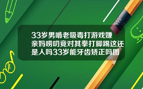 33岁男啃老吸毒打游戏嫌亲妈唠叨竟对其拳打脚踢这还是人吗33岁能牙齿矫正吗图片