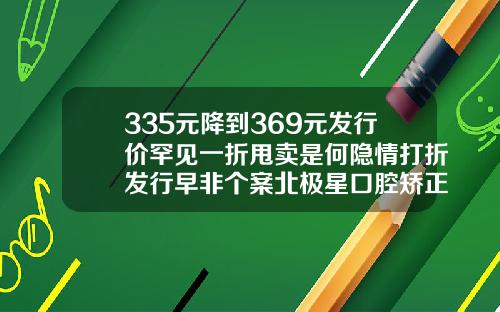 335元降到369元发行价罕见一折甩卖是何隐情打折发行早非个案北极星口腔矫正牙齿价格表