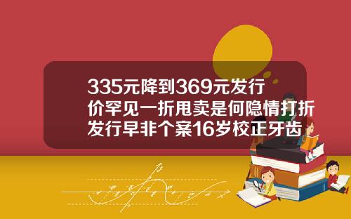 335元降到369元发行价罕见一折甩卖是何隐情打折发行早非个案16岁校正牙齿一般多少钱一颗呢