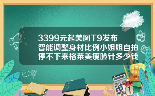 3399元起美图T9发布智能调整身材比例小姐姐自拍停不下来格莱美瘦脸针多少钱一只