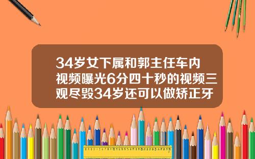 34岁女下属和郭主任车内视频曝光6分四十秒的视频三观尽毁34岁还可以做矫正牙齿吗视频