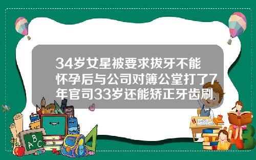 34岁女星被要求拔牙不能怀孕后与公司对簿公堂打了7年官司33岁还能矫正牙齿刷拨牙吗