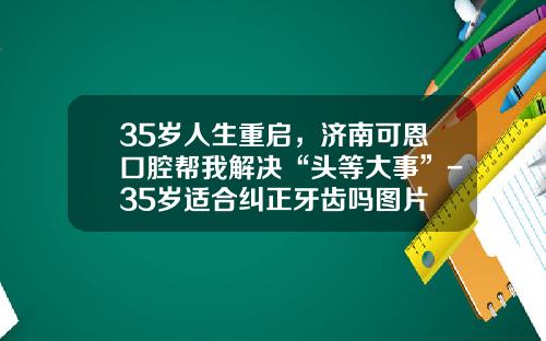 35岁人生重启，济南可恩口腔帮我解决“头等大事”-35岁适合纠正牙齿吗图片